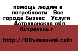 помощь людям в потребности - Все города Бизнес » Услуги   . Астраханская обл.,Астрахань г.